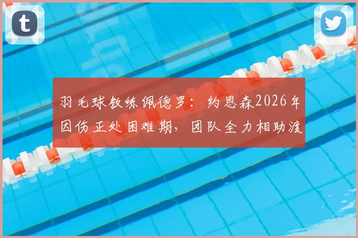 羽毛球教练佩德罗：约恩森2026年因伤正处困难期，团队全力相助渡过难关