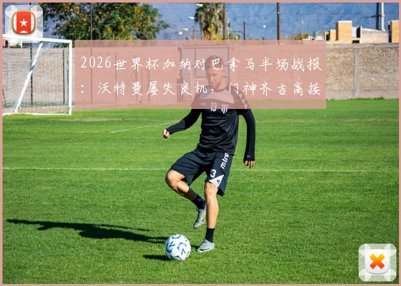2026世界杯加纳对巴拿马半场战报：沃特曼屡失良机，门神齐吉高接抵挡保住平局