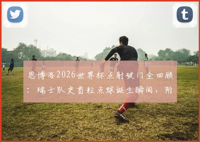 恩博洛2026世界杯点射破门全回顾:瑞士队史首粒点球诞生瞬间,附比赛数据分析