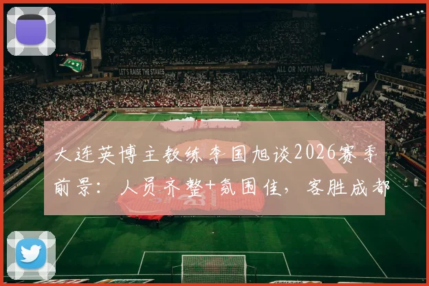 大连英博主教练李国旭谈2026赛季前景：人员齐整+氛围佳，客胜成都后球队信心十足