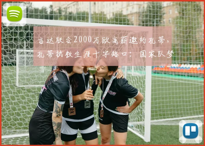 吉达联合2000万欧高薪邀约孔蒂,孔蒂执教生涯十字路口:国家队梦想VS天价合同