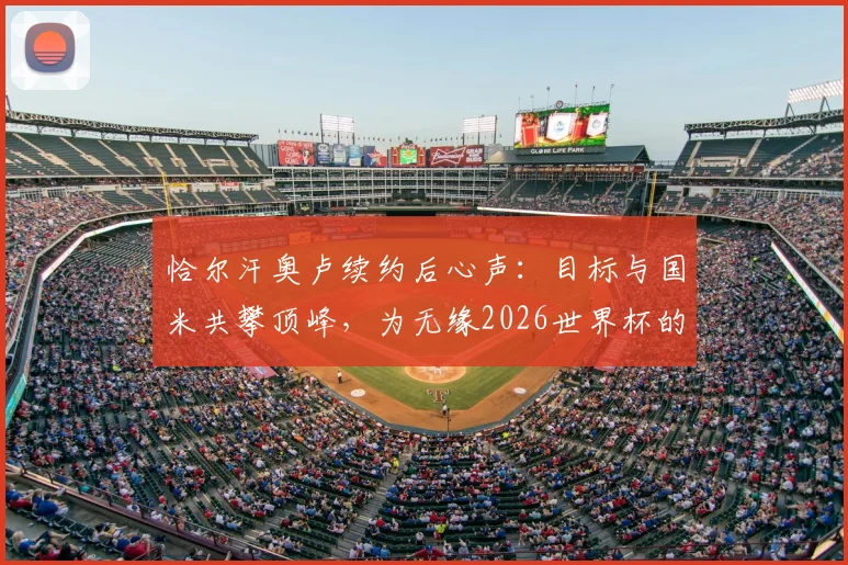 恰尔汗奥卢续约后心声:目标与国米共攀顶峰,为无缘2026世界杯的队友送上温暖支持