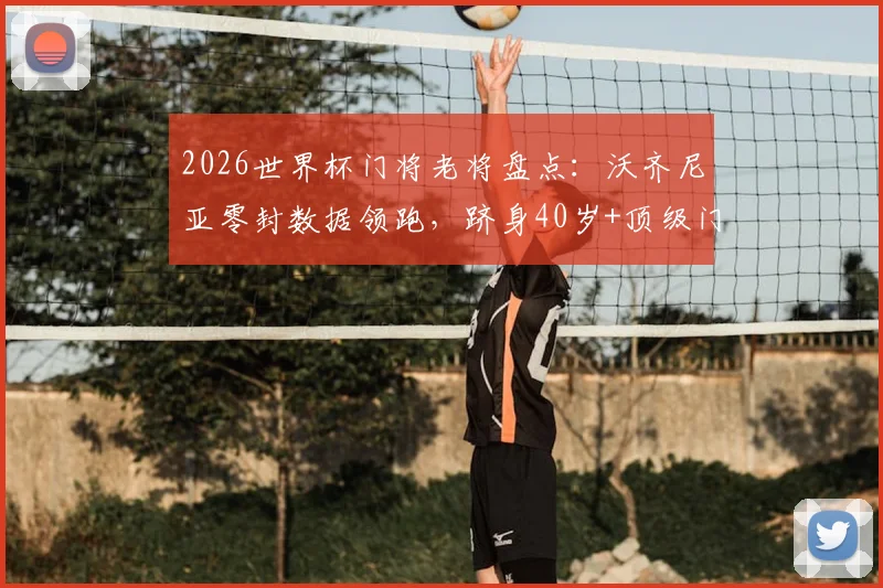2026世界杯门将老将盘点：沃齐尼亚零封数据领跑，跻身40岁+顶级门神行列，附高龄守门员生涯纪录解析