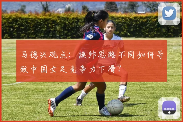 马德兴观点：换帅思路不同如何导致中国女足竞争力下滑？