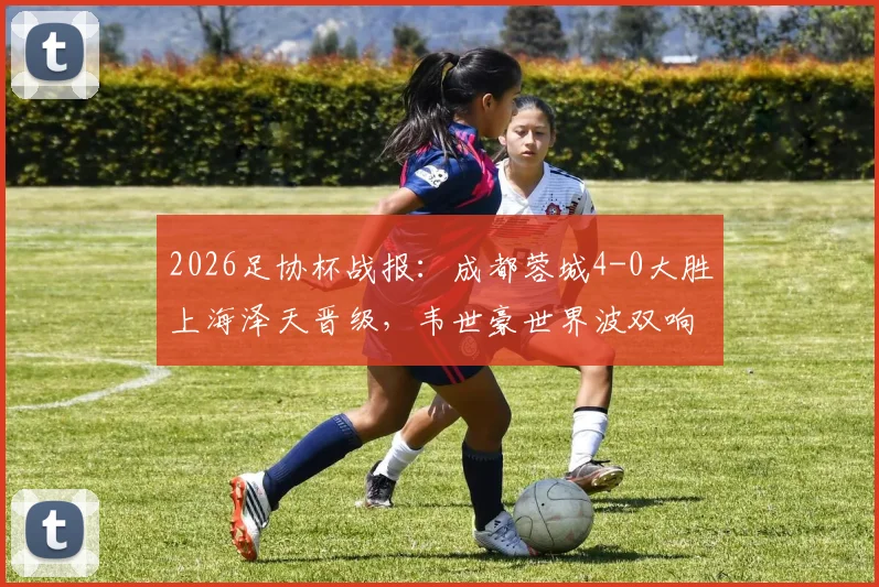 2026足协杯战报:成都蓉城4-0大胜上海泽天晋级,韦世豪世界波双响闪耀全场,附全场回放与战术解析