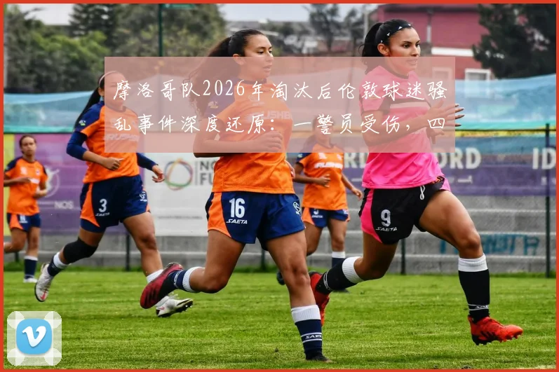 摩洛哥队2026年淘汰后伦敦球迷骚乱事件深度还原：一警员受伤，四名闹事者被捕始末与反思