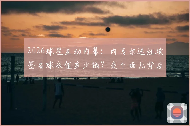 2026球星互动内幕：内马尔送杜埃签名球衣值多少钱？走个面儿背后的足球圈人情与杜埃水平解析