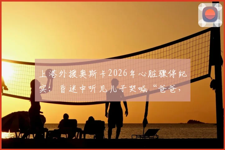 上港外援奥斯卡2026年心脏骤停纪实：昏迷中听见儿子哭喊“爸爸，你得回来”后苏醒，球员健康再引关注