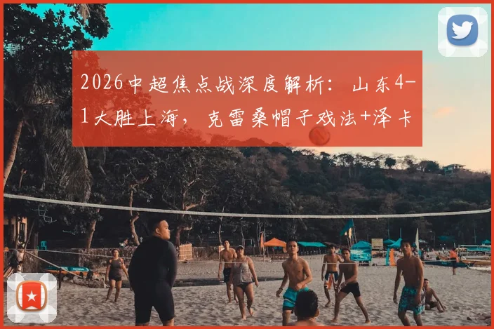 2026中超焦点战深度解析：山东4-1大胜上海，克雷桑帽子戏法+泽卡传射主导比赛，战术复盘与球员表现点评