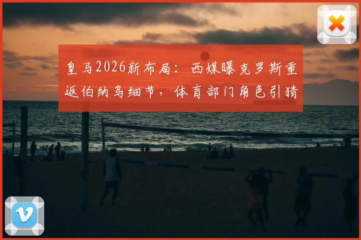 皇马2026新布局:西媒曝克罗斯重返伯纳乌细节,体育部门角色引猜测