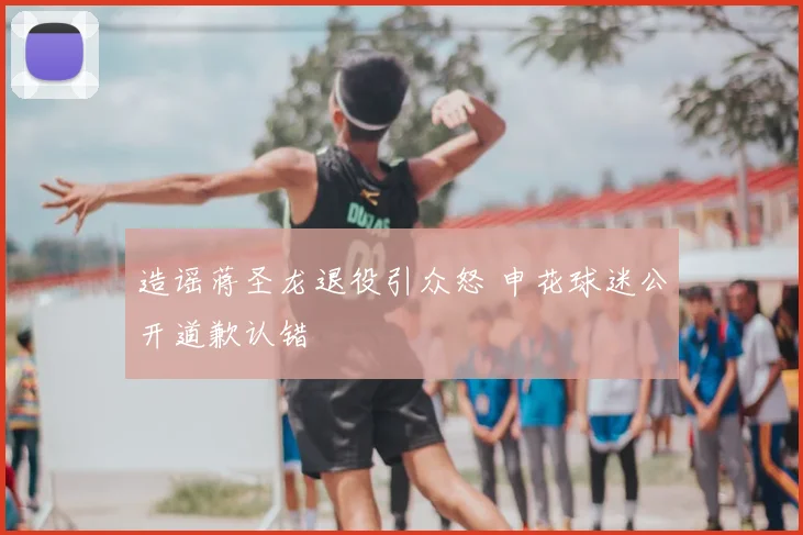 造谣蒋圣龙退役引众怒 申花球迷公开道歉认错