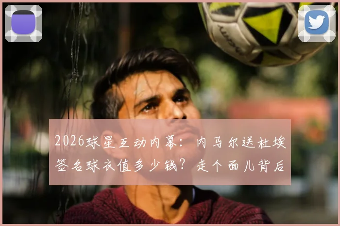 2026球星互动内幕：内马尔送杜埃签名球衣值多少钱？走个面儿背后的足球圈人情与杜埃水平解析