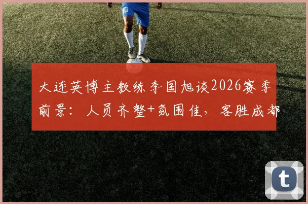 大连英博主教练李国旭谈2026赛季前景：人员齐整+氛围佳，客胜成都后球队信心十足