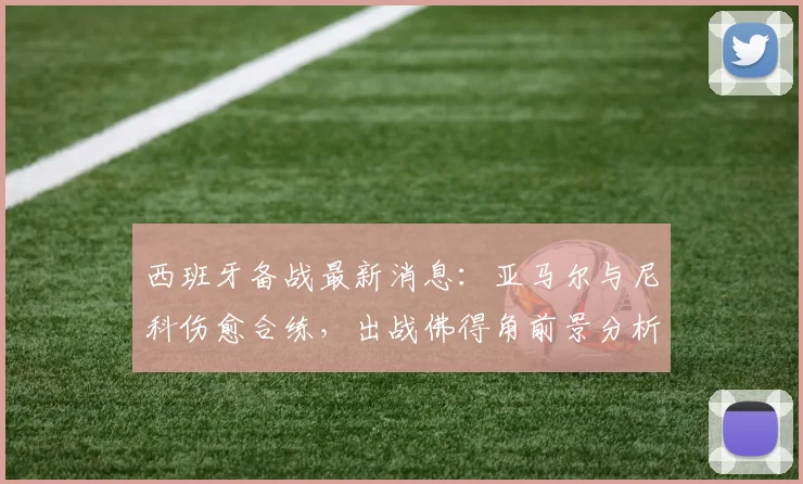 西班牙备战最新消息：亚马尔与尼科伤愈合练，出战佛得角前景分析，附对手战术解读