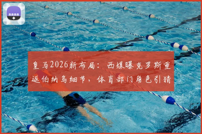 皇马2026新布局：西媒曝克罗斯重返伯纳乌细节，体育部门角色引猜测