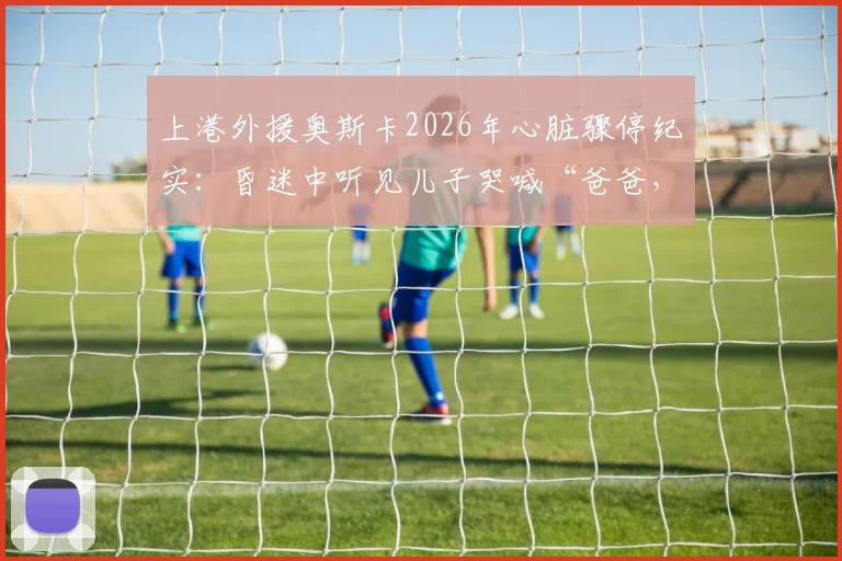 上港外援奥斯卡2026年心脏骤停纪实：昏迷中听见儿子哭喊“爸爸，你得回来”后苏醒，球员健康再引关注
