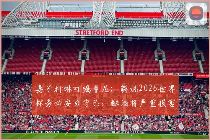 妻子科琳叮嘱鲁尼：解说2026世界杯务必安分守己，酗酒将严重损害其评论员形象