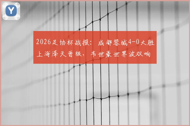 2026足协杯战报:成都蓉城4-0大胜上海泽天晋级,韦世豪世界波双响闪耀全场,附全场回放与战术解析