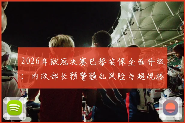 2026年欧冠决赛巴黎安保全面升级：内政部长预警骚乱风险与超规格应对方案解读