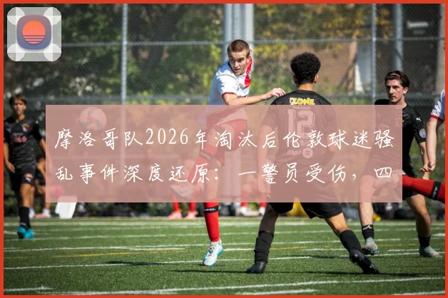 摩洛哥队2026年淘汰后伦敦球迷骚乱事件深度还原：一警员受伤，四名闹事者被捕始末与反思
