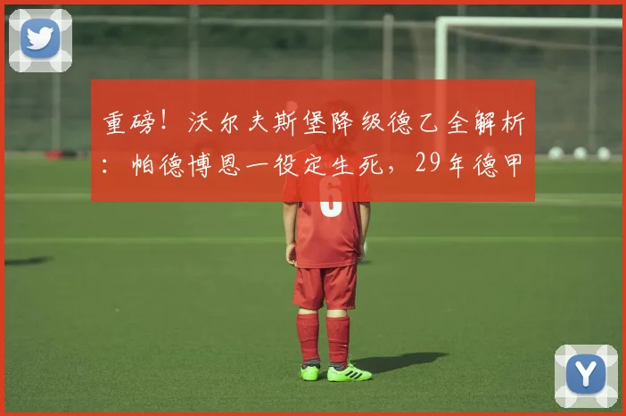 重磅！沃尔夫斯堡降级德乙全解析：帕德博恩一役定生死，29年德甲传奇落幕，未来路在何方？