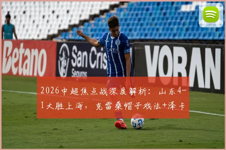 2026中超焦点战深度解析：山东4-1大胜上海，克雷桑帽子戏法+泽卡传射主导比赛，战术复盘与球员表现点评