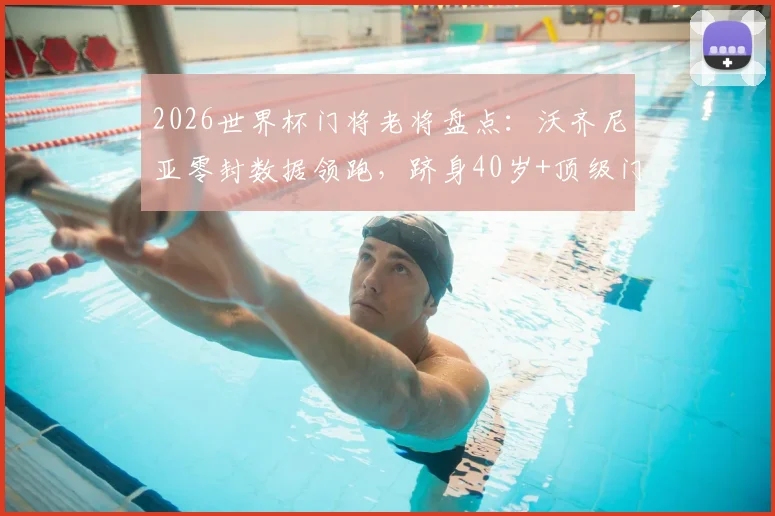 2026世界杯门将老将盘点：沃齐尼亚零封数据领跑，跻身40岁+顶级门神行列，附高龄守门员生涯纪录解析