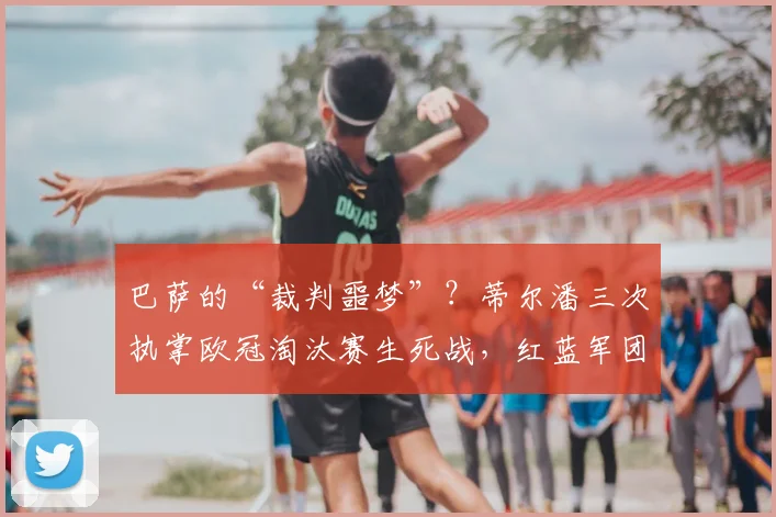 巴萨的“裁判噩梦”？蒂尔潘三次执掌欧冠淘汰赛生死战，红蓝军团2026年均遭淘汰，数据详解