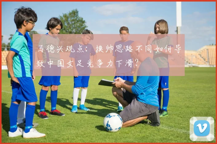 马德兴观点：换帅思路不同如何导致中国女足竞争力下滑？