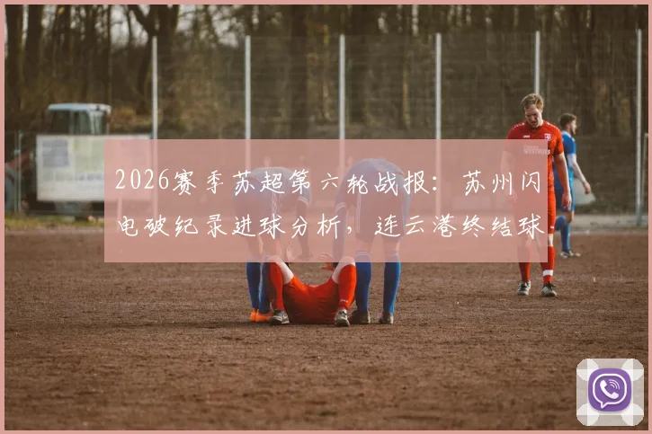 2026赛季苏超第六轮战报：苏州闪电破纪录进球分析，连云港终结球荒关键点解读