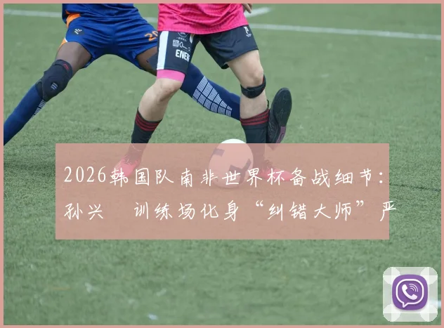 2026韩国队南非世界杯备战细节：孙兴慜训练场化身“纠错大师”严格要求队友