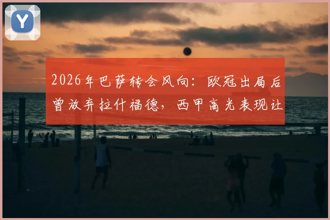 2026年巴萨转会风向：欧冠出局后曾放弃拉什福德，西甲高光表现让其重回引援名单