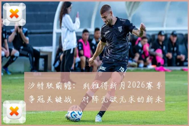 沙特联前瞻:利雅得新月2026赛季争冠关键战,对阵无欲无求的新未来城必须全取三分