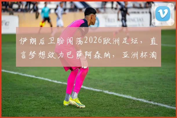 伊朗后卫盼闯荡2026欧洲足坛,直言梦想效力巴萨阿森纳,亚洲杯淘汰赛是唯一目标